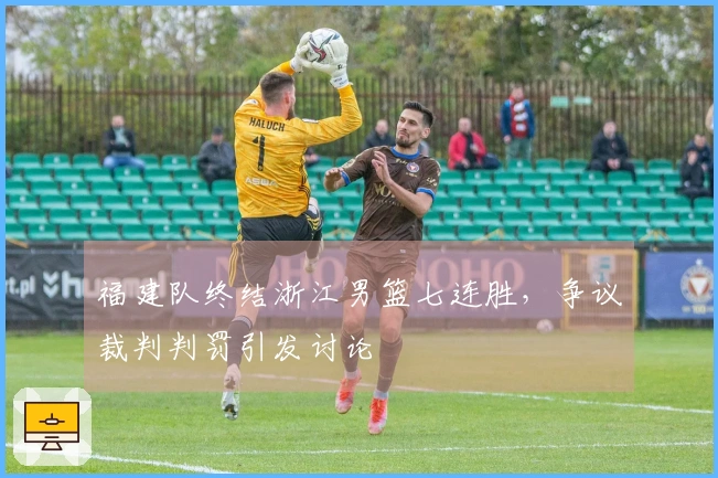 福建队终结浙江男篮七连胜，争议裁判判罚引发讨论