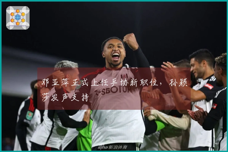 邓亚萍正式上任乒协新职位，孙颖莎发声支持