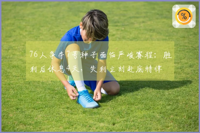 76人争夺7号种子面临严峻赛程：胜利后休息4天，失利立刻赴底特律