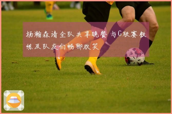 杨瀚森请全队共享晚餐 与G联赛教练及队友们畅聊欢笑