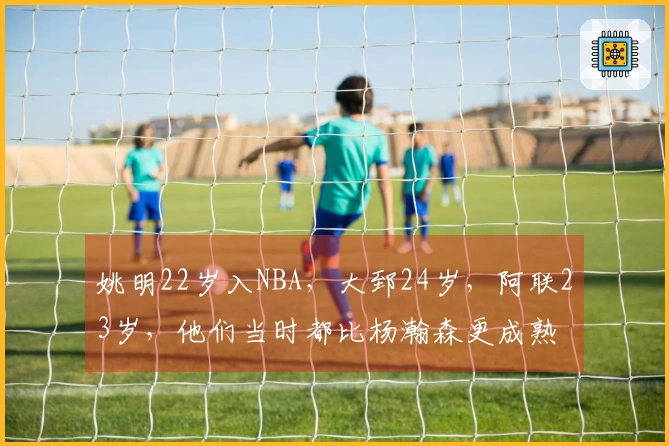 姚明22岁入NBA，大郅24岁，阿联23岁，他们当时都比杨瀚森更成熟