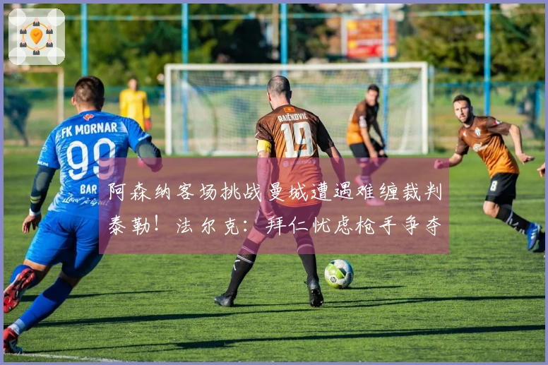 阿森纳客场挑战曼城遭遇难缠裁判泰勒！法尔克：拜仁忧虑枪手争夺科法内