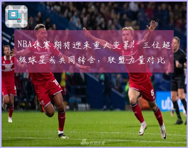NBA休赛期将迎来重大变革！三位超级球星或共同转会，联盟力量对比将大幅变动