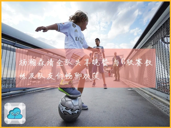 杨瀚森请全队共享晚餐 与G联赛教练及队友们畅聊欢笑