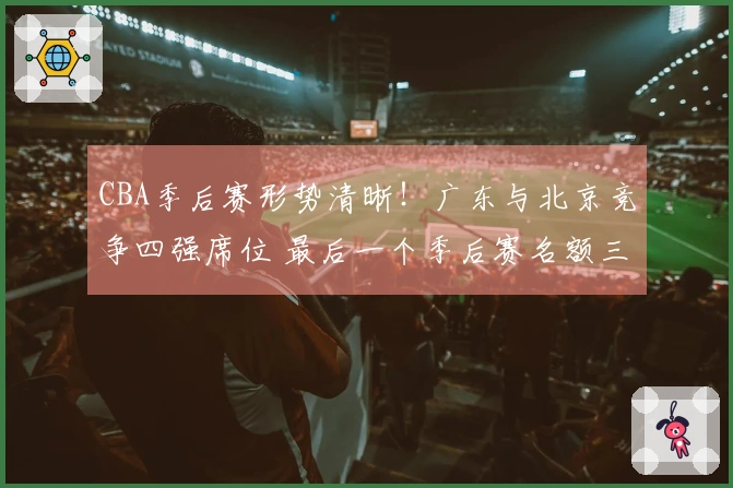 CBA季后赛形势清晰！广东与北京竞争四强席位 最后一个季后赛名额三队争夺