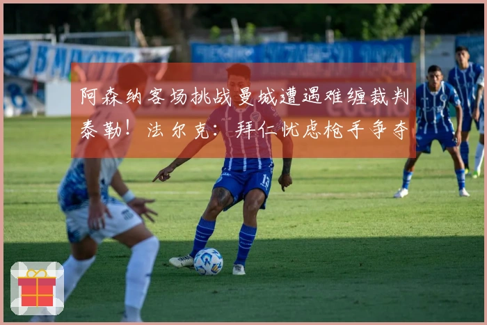 阿森纳客场挑战曼城遭遇难缠裁判泰勒！法尔克：拜仁忧虑枪手争夺科法内