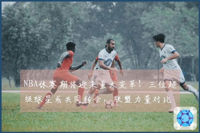 NBA休赛期将迎来重大变革！三位超级球星或共同转会，联盟力量对比将大幅变动